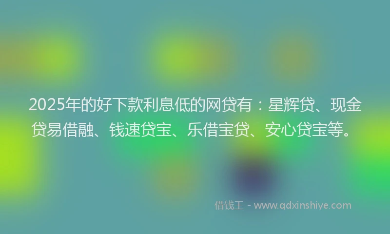 2025年的好下款利息低的网贷有：星辉贷、现金贷易借融、钱速贷宝、乐借宝贷、安心贷宝等。