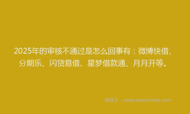 2025年的审核不通过是怎么回事有：微博快借、分期乐、闪贷易借、星梦借款通、月月开等。