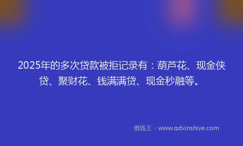 2025年的多次贷款被拒记录有：葫芦花、现金侠贷、聚财花、钱满满贷、现金秒融等。