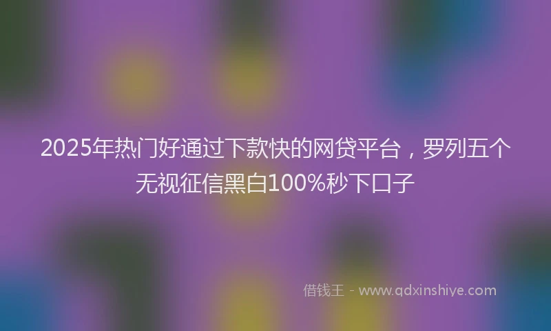2025年热门好通过下款快的网贷平台，罗列五个无视征信黑白100%秒下口子