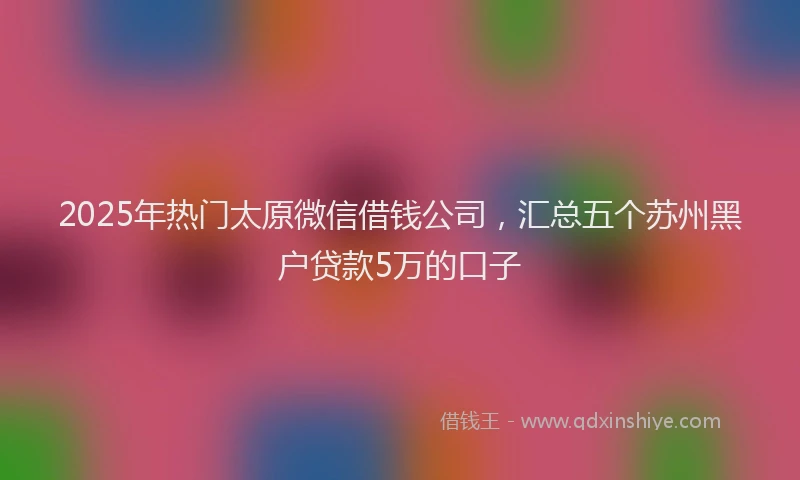 2025年热门太原微信借钱公司，汇总五个苏州黑户贷款5万的口子