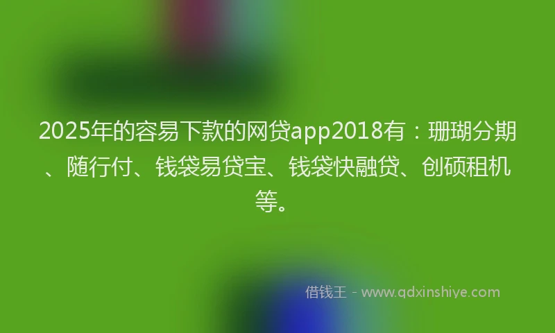 2025年的容易下款的网贷app2018有：珊瑚分期、随行付、钱袋易贷宝、钱袋快融贷、创硕租机等。