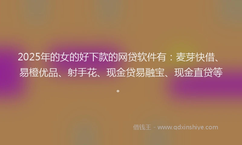 2025年的女的好下款的网贷软件有：麦芽快借、易橙优品、射手花、现金贷易融宝、现金直贷等。