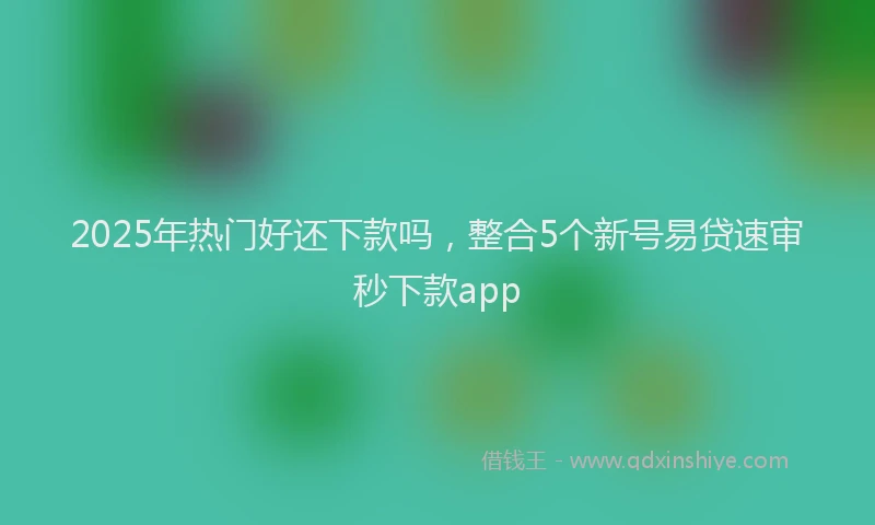 2025年热门好还下款吗，整合5个新号易贷速审秒下款app