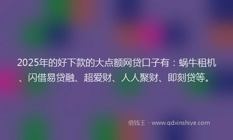 2025年的好下款的大点额网贷口子有：蜗牛租机、闪借易贷融、超爱财、人人聚财、即刻贷等。