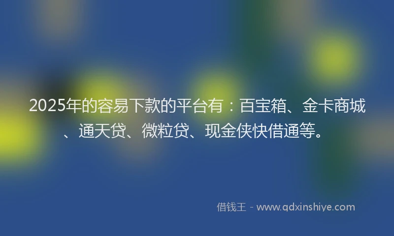2025年的容易下款的平台有：百宝箱、金卡商城、通天贷、微粒贷、现金侠快借通等。