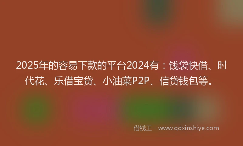 2025年的容易下款的平台2024有：钱袋快借、时代花、乐借宝贷、小油菜P2P、信贷钱包等。