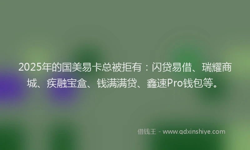 2025年的国美易卡总被拒有：闪贷易借、瑞耀商城、疾融宝盒、钱满满贷、鑫速Pro钱包等。