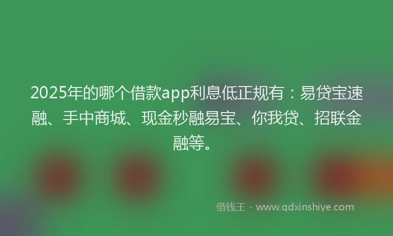 2025年的哪个借款app利息低正规有：易贷宝速融、手中商城、现金秒融易宝、你我贷、招联金融等。