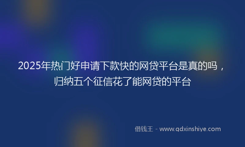2025年热门好申请下款快的网贷平台是真的吗，归纳五个征信花了能网贷的平台