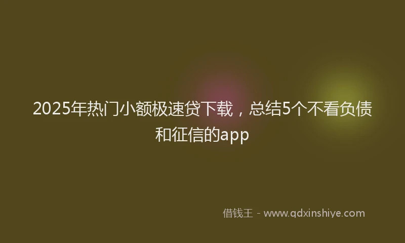 2025年热门小额极速贷下载，总结5个不看负债和征信的app