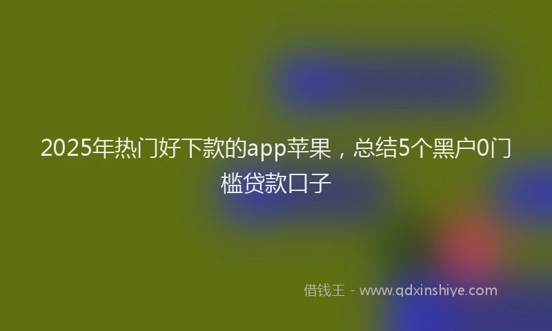 2025年热门好下款的app苹果，总结5个黑户0门槛贷款口子