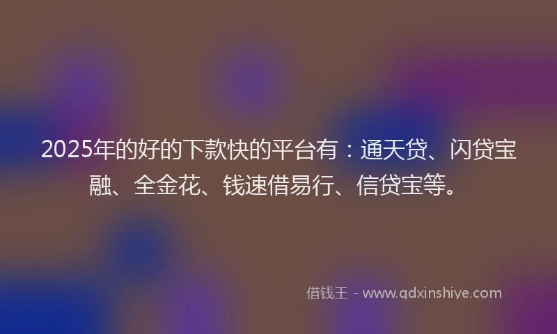 2025年的好的下款快的平台有：通天贷、闪贷宝融、全金花、钱速借易行、信贷宝等。