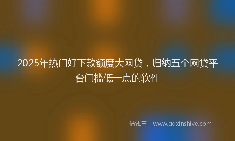 2025年热门好下款额度大网贷，归纳五个网贷平台门槛低一点的软件