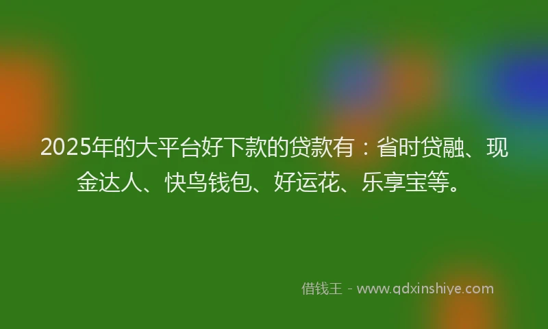 2025年的大平台好下款的贷款有：省时贷融、现金达人、快鸟钱包、好运花、乐享宝等。