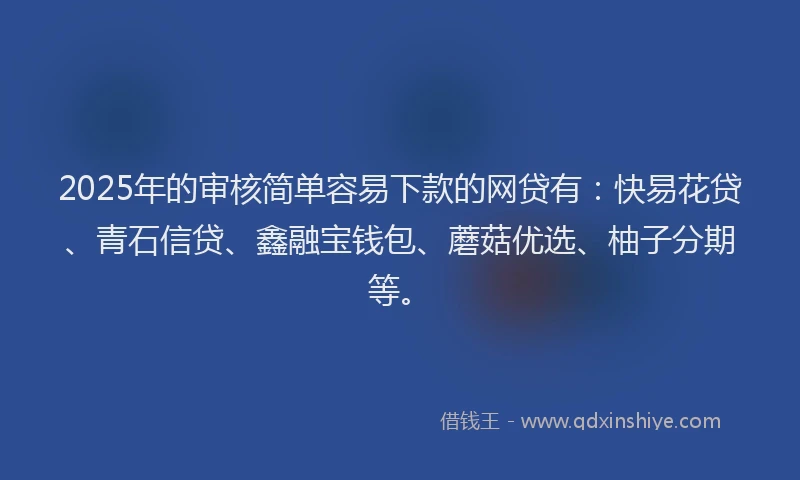 2025年的审核简单容易下款的网贷有：快易花贷、青石信贷、鑫融宝钱包、蘑菇优选、柚子分期等。