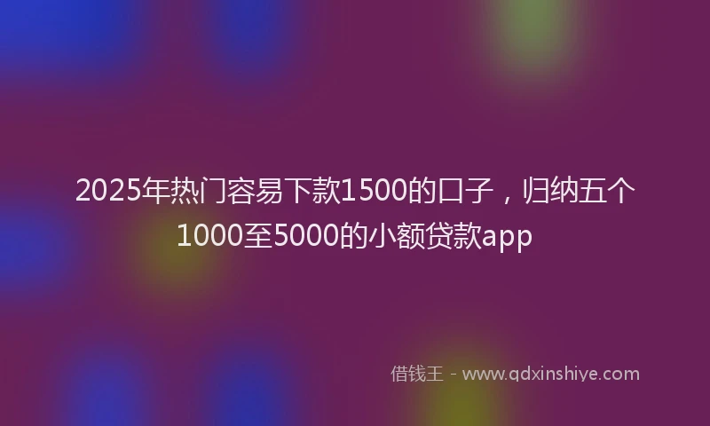 2025年热门容易下款1500的口子，归纳五个1000至5000的小额贷款app