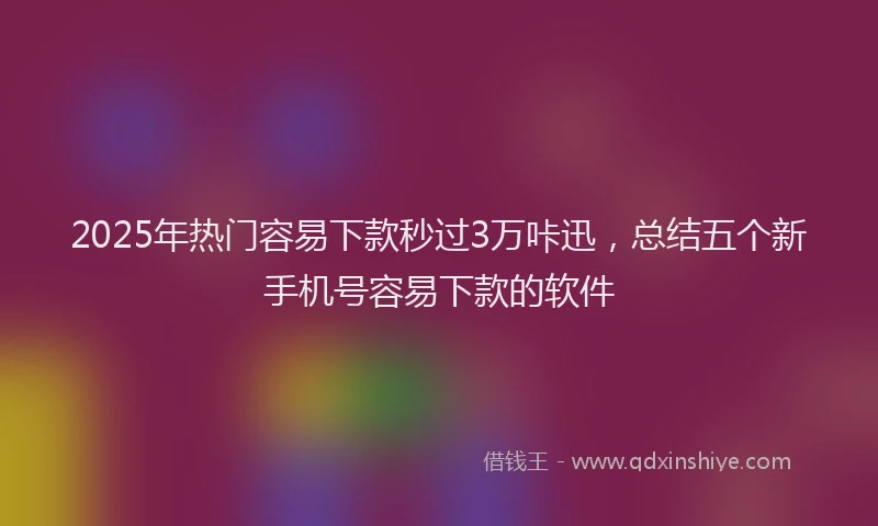 2025年热门容易下款秒过3万咔迅，总结五个新手机号容易下款的软件