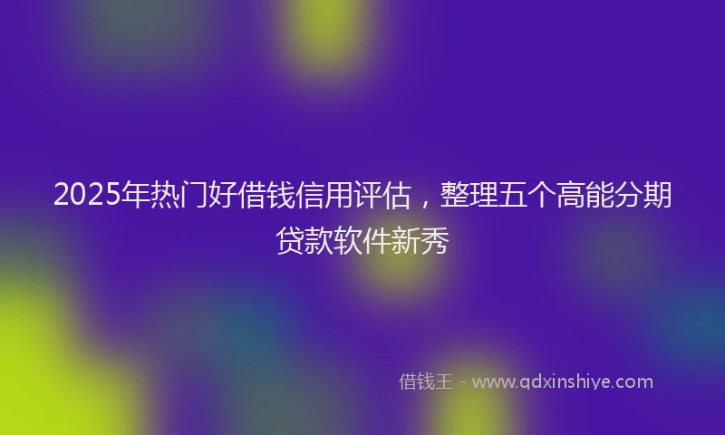 2025年热门好借钱信用评估，整理五个高能分期贷款软件新秀