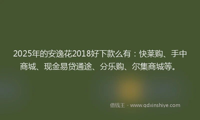 2025年的安逸花2018好下款么有：快莱购、手中商城、现金易贷通途、分乐购、尔集商城等。