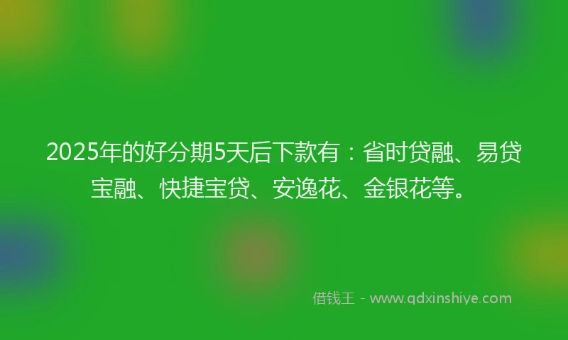 2025年的好分期5天后下款有：省时贷融、易贷宝融、快捷宝贷、安逸花、金银花等。