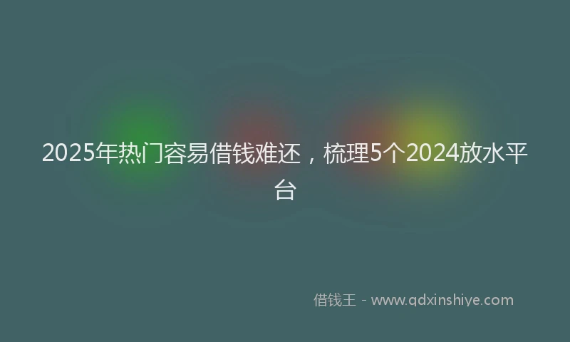 2025年热门容易借钱难还，梳理5个2024放水平台