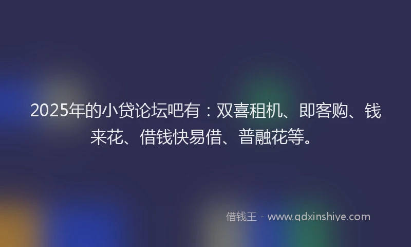 2025年的小贷论坛吧有：双喜租机、即客购、钱来花、借钱快易借、普融花等。