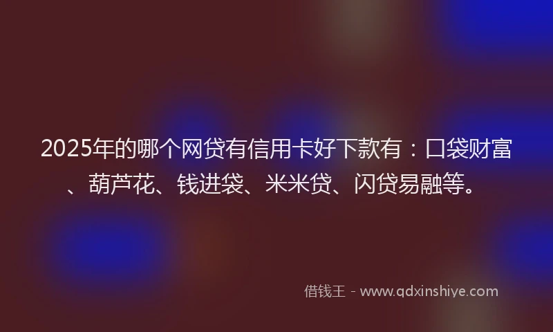 2025年的哪个网贷有信用卡好下款有：口袋财富、葫芦花、钱进袋、米米贷、闪贷易融等。