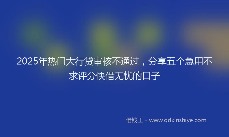 2025年热门大行贷审核不通过，分享五个急用不求评分快借无忧的口子