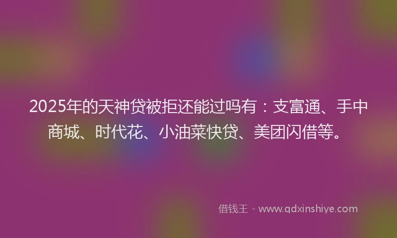 2025年的天神贷被拒还能过吗有：支富通、手中商城、时代花、小油菜快贷、美团闪借等。