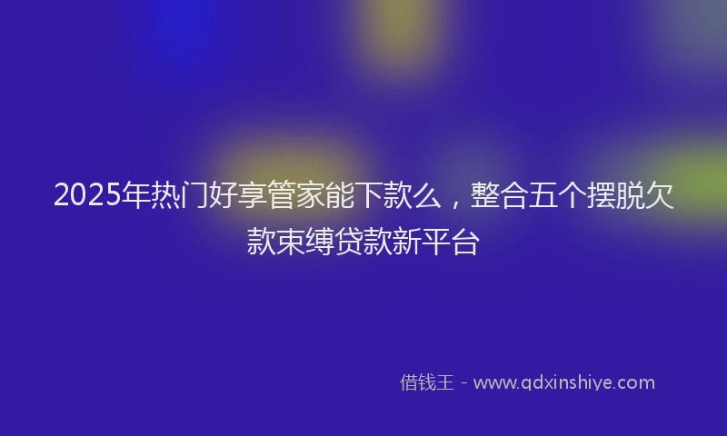 2025年热门好享管家能下款么，整合五个摆脱欠款束缚贷款新平台