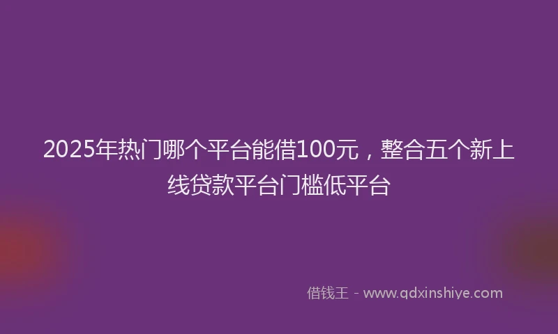 2025年热门哪个平台能借100元，整合五个新上线贷款平台门槛低平台