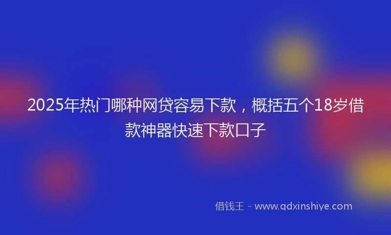 2025年热门哪种网贷容易下款，概括五个18岁借款神器快速下款口子