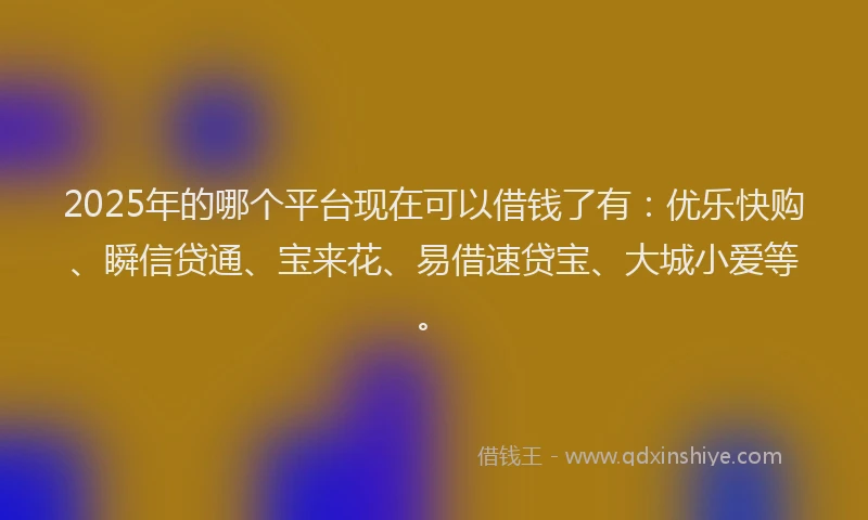 2025年的哪个平台现在可以借钱了有：优乐快购、瞬信贷通、宝来花、易借速贷宝、大城小爱等。