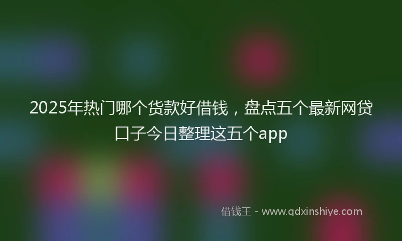 2025年热门哪个货款好借钱，盘点五个最新网贷口子今日整理这五个app