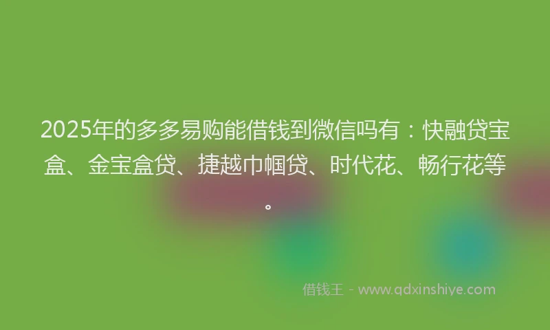 2025年的多多易购能借钱到微信吗有：快融贷宝盒、金宝盒贷、捷越巾帼贷、时代花、畅行花等。