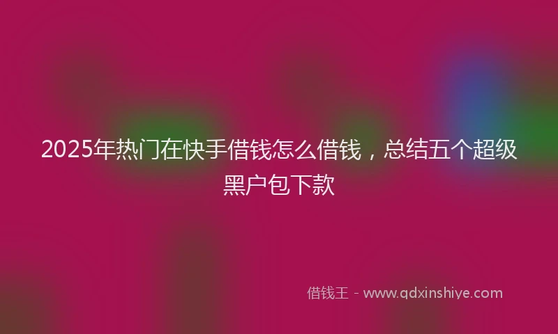 2025年热门在快手借钱怎么借钱，总结五个超级黑户包下款