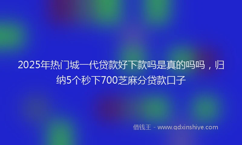 2025年热门城一代贷款好下款吗是真的吗吗，归纳5个秒下700芝麻分贷款口子
