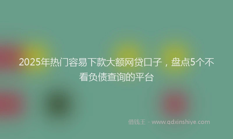 2025年热门容易下款大额网贷口子,盘点5个不看负债查询的平台