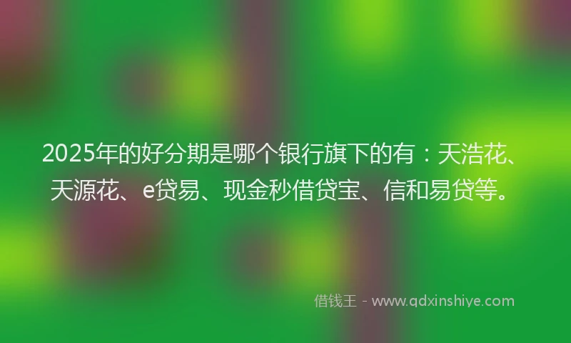 2025年的好分期是哪个银行旗下的有：天浩花、天源花、e贷易、现金秒借贷宝、信和易贷等。