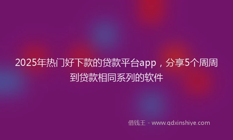 2025年热门好下款的贷款平台app，分享5个周周到贷款相同系列的软件