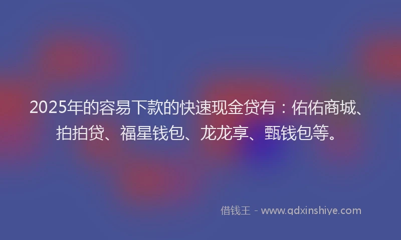 2025年的容易下款的快速现金贷有：佑佑商城、拍拍贷、福星钱包、龙龙享、甄钱包等。