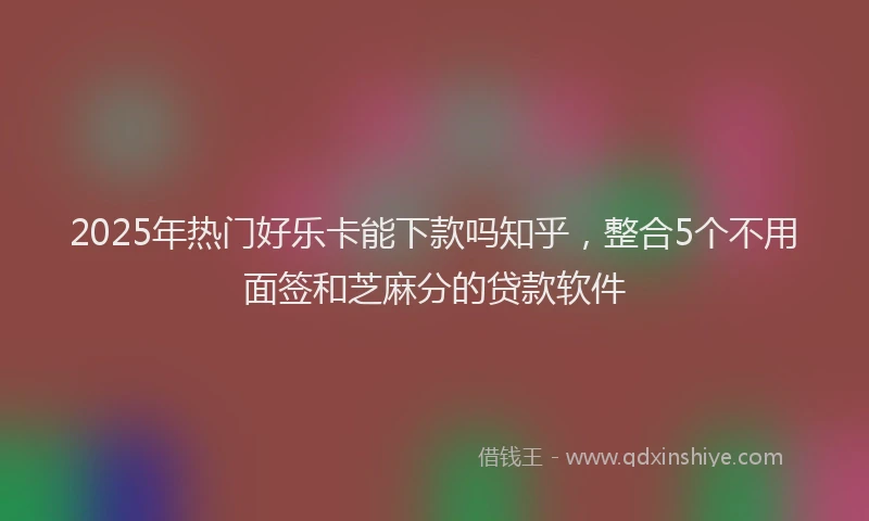 2025年热门好乐卡能下款吗知乎，整合5个不用面签和芝麻分的贷款软件