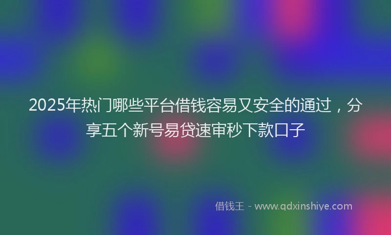 2025年热门哪些平台借钱容易又安全的通过，分享五个新号易贷速审秒下款口子
