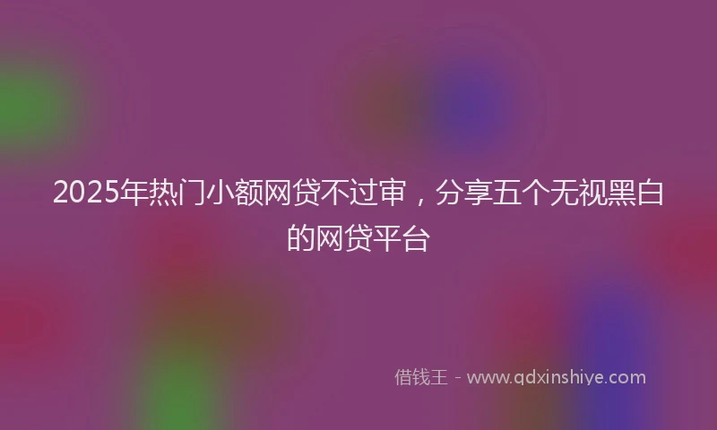 2025年热门小额网贷不过审，分享五个无视黑白的网贷平台