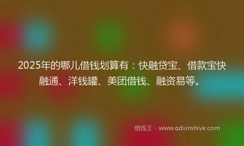 2025年的哪儿借钱划算有：快融贷宝、借款宝快融通、洋钱罐、美团借钱、融资易等。