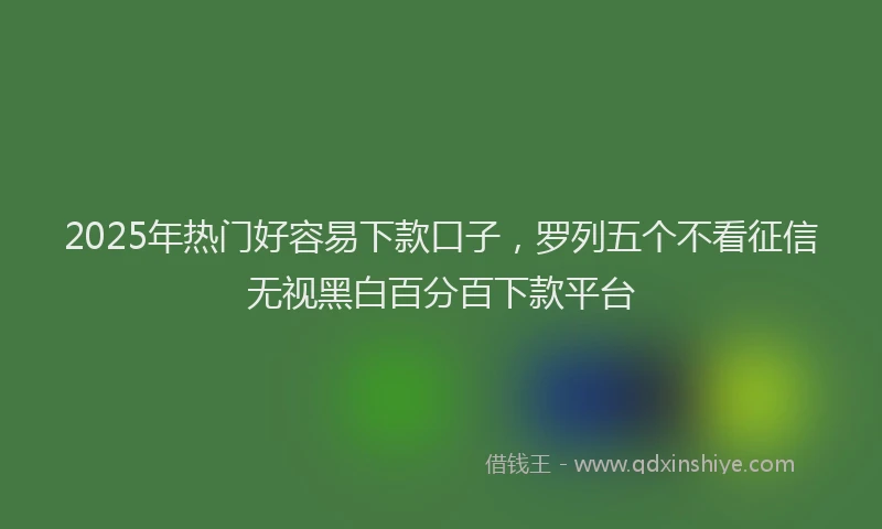 2025年热门好容易下款口子，罗列五个不看征信无视黑白百分百下款平台