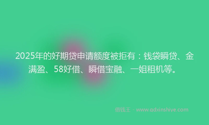 2025年的好期贷申请额度被拒有:钱袋瞬贷、金满盈、58好借、瞬借宝融、一姐租机等。