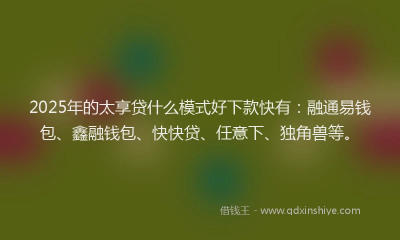 2025年的太享贷什么模式好下款快有：融通易钱包、鑫融钱包、快快贷、任意下、独角兽等。
