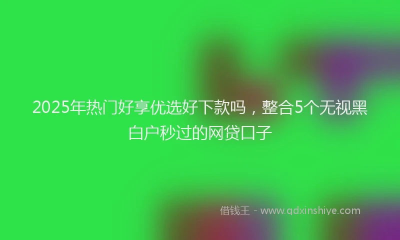 2025年热门好享优选好下款吗，整合5个无视黑白户秒过的网贷口子